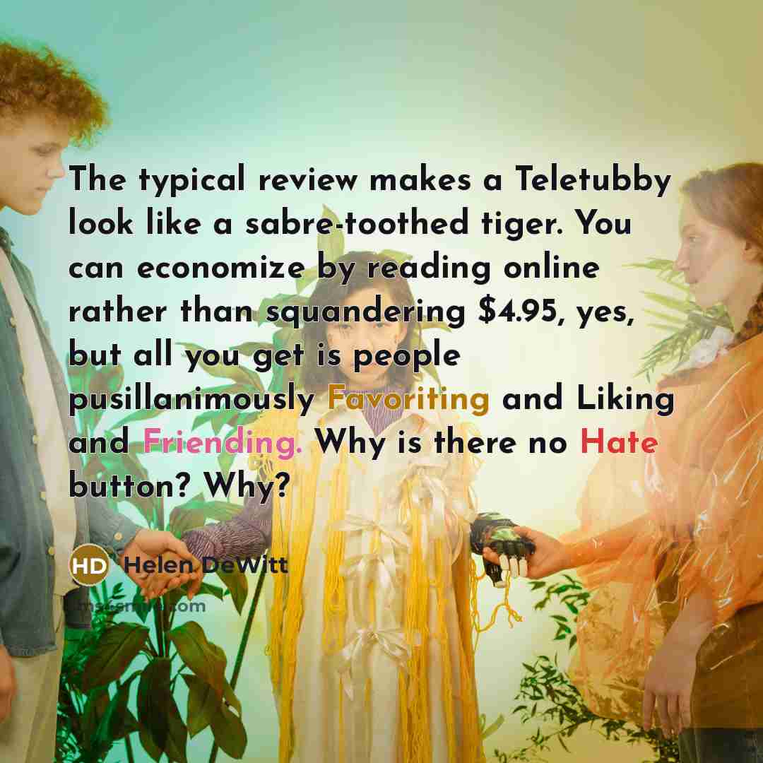 “The typical review makes a Teletubby look like a sabre-toothed tiger. You can economize by reading online rather than squandering $4.95, yes, but all you get is people pusillanimously Favoriting and Liking and Friending. Why is there no Hate button? Why?” quote by Helen DeWitt