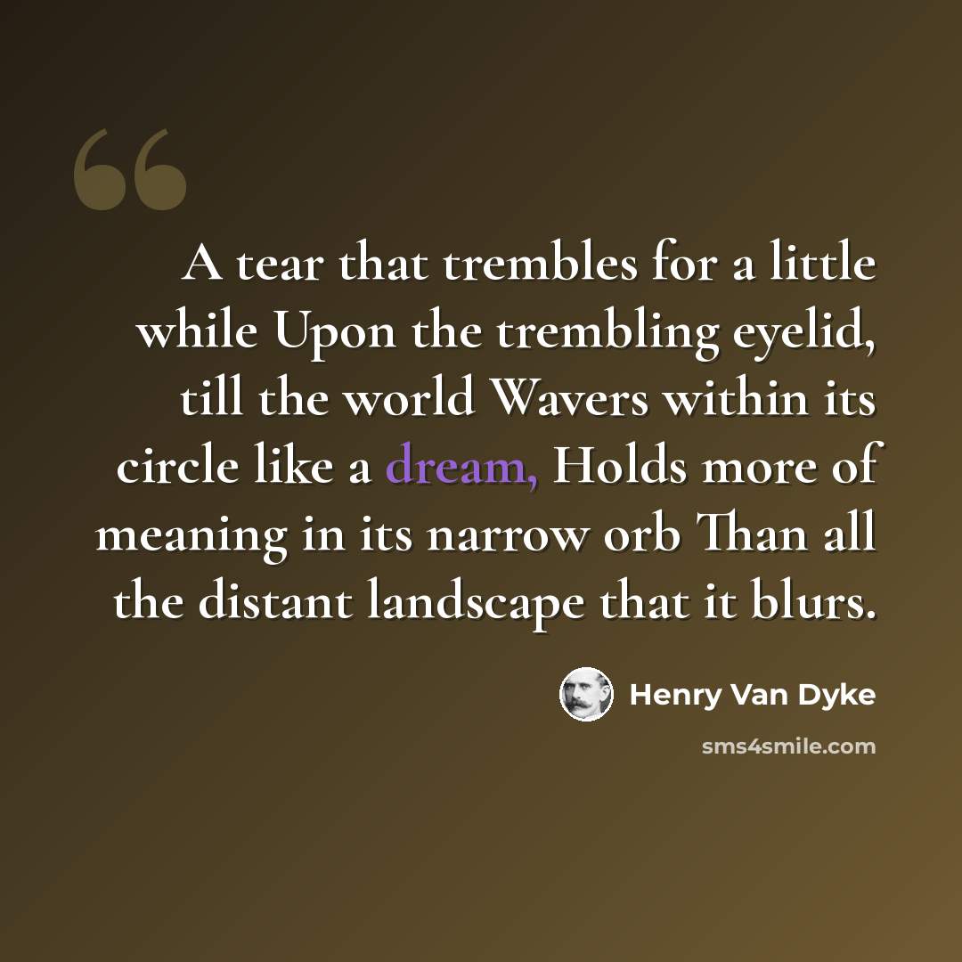 “A tear that trembles for a little while Upon the trembling eyelid, till the world Wavers within its circle like a dream, Holds more of meaning in its narrow orb Than all the distant landscape that it blurs.” quote by Henry Van Dyke