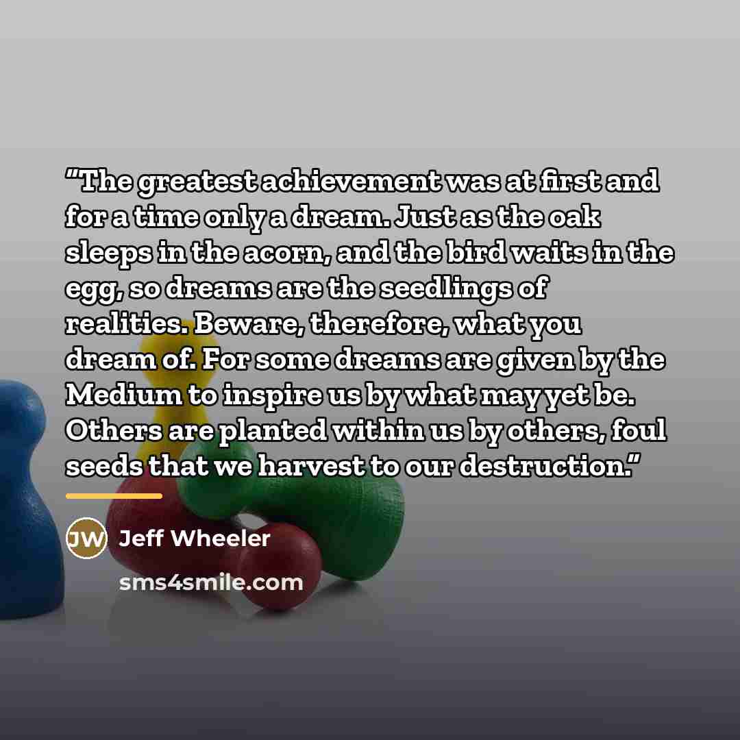 “The greatest achievement was at first and for a time only a dream. Just as the oak sleeps in the acorn, and the bird waits in the egg, so dreams are the seedlings of realities. Beware, therefore, what you dream of. For some dreams are given by the Medium to inspire us by what may yet be. Others…” quote by Jeff Wheeler