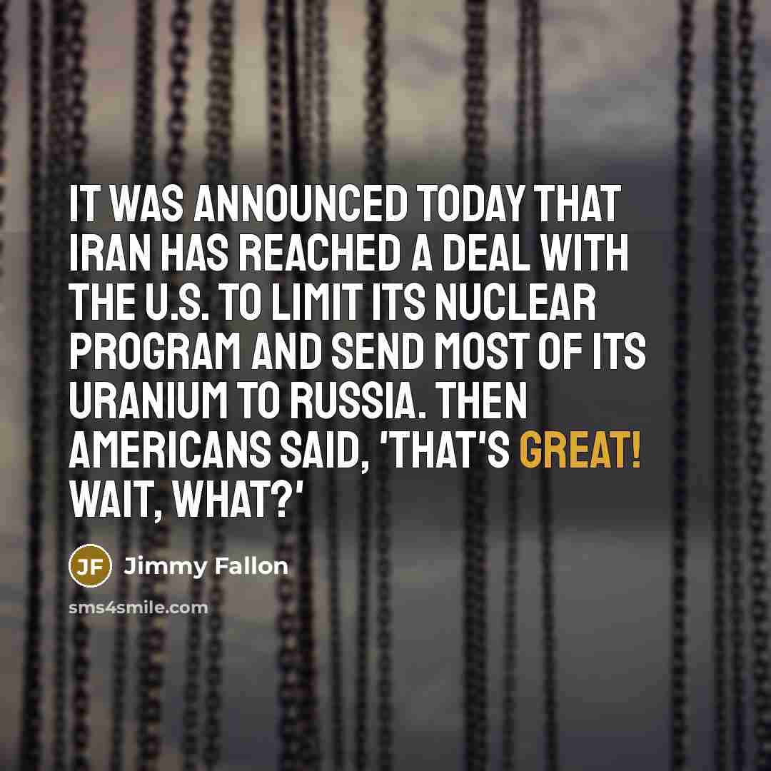 “It was announced today that Iran has reached a deal with the U.S. to limit its nuclear program and send most of its uranium to Russia. Then Americans said, 'That's great! Wait, WHAT?'” quote by Jimmy Fallon