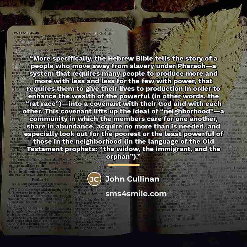 “More specifically, the Hebrew Bible tells the story of a people who move away from slavery under Pharaoh—a system that requires many people to produce more and more with less and less for the few with power, that requires them to give their lives to production in order to enhance the wealth of the…” quote by John Cullinan