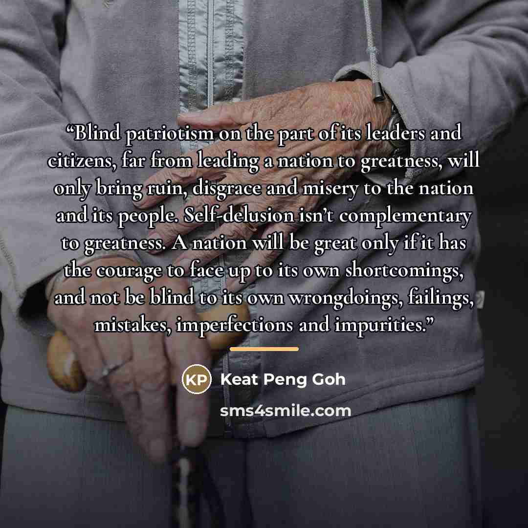 “Blind patriotism on the part of its leaders and citizens, far from leading a nation to greatness, will only bring ruin, disgrace and misery to the nation and its people. Self-delusion isn’t complementary to greatness. A nation will be great only if it has the courage to face up to its own…” quote by Keat Peng Goh