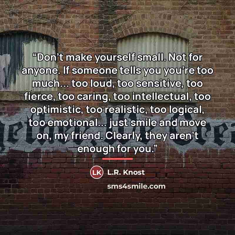 “Don't make yourself small. Not for anyone. If someone tells you you're too much... too loud, too sensitive, too fierce, too caring, too intellectual, too optimistic, too realistic, too logical, too emotional... just smile and move on, my friend. Clearly, they aren't enough for you.” quote by L.R. Knost