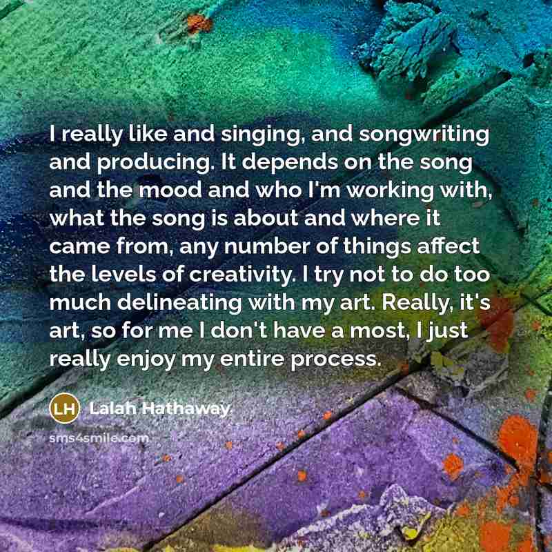 “I really like and singing, and songwriting and producing. It depends on the song and the mood and who I'm working with, what the song is about and where it came from, any number of things affect the levels of creativity. I try not to do too much delineating with my art. Really, it's art, so for me…” quote by Lalah Hathaway