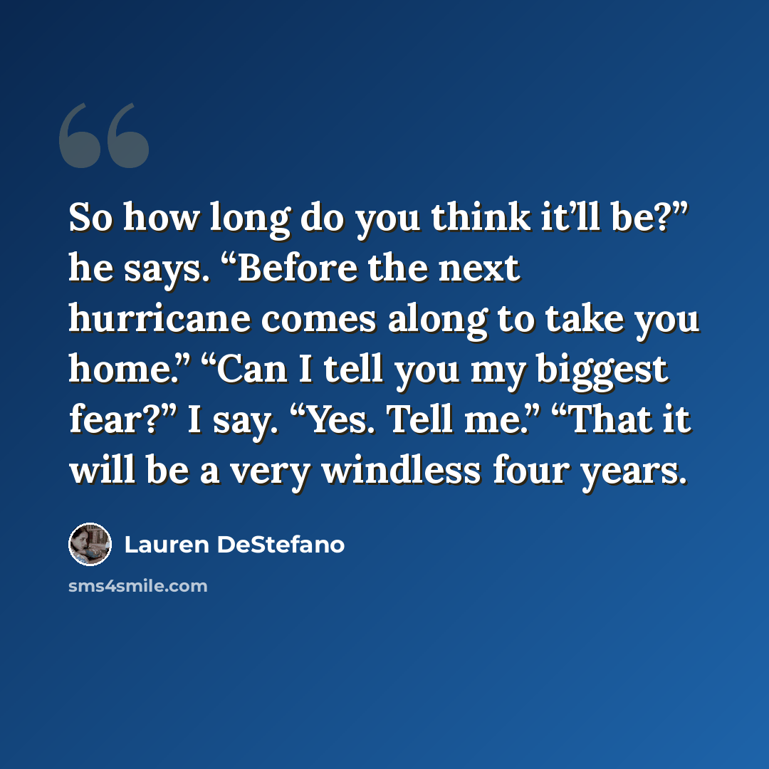“So how long do you think it’ll be?” he says. “Before the next hurricane comes along to take you home.” “Can I tell you my biggest fear?” I say. “Yes. Tell me.” “That it will be a very windless four years.” quote by Lauren DeStefano