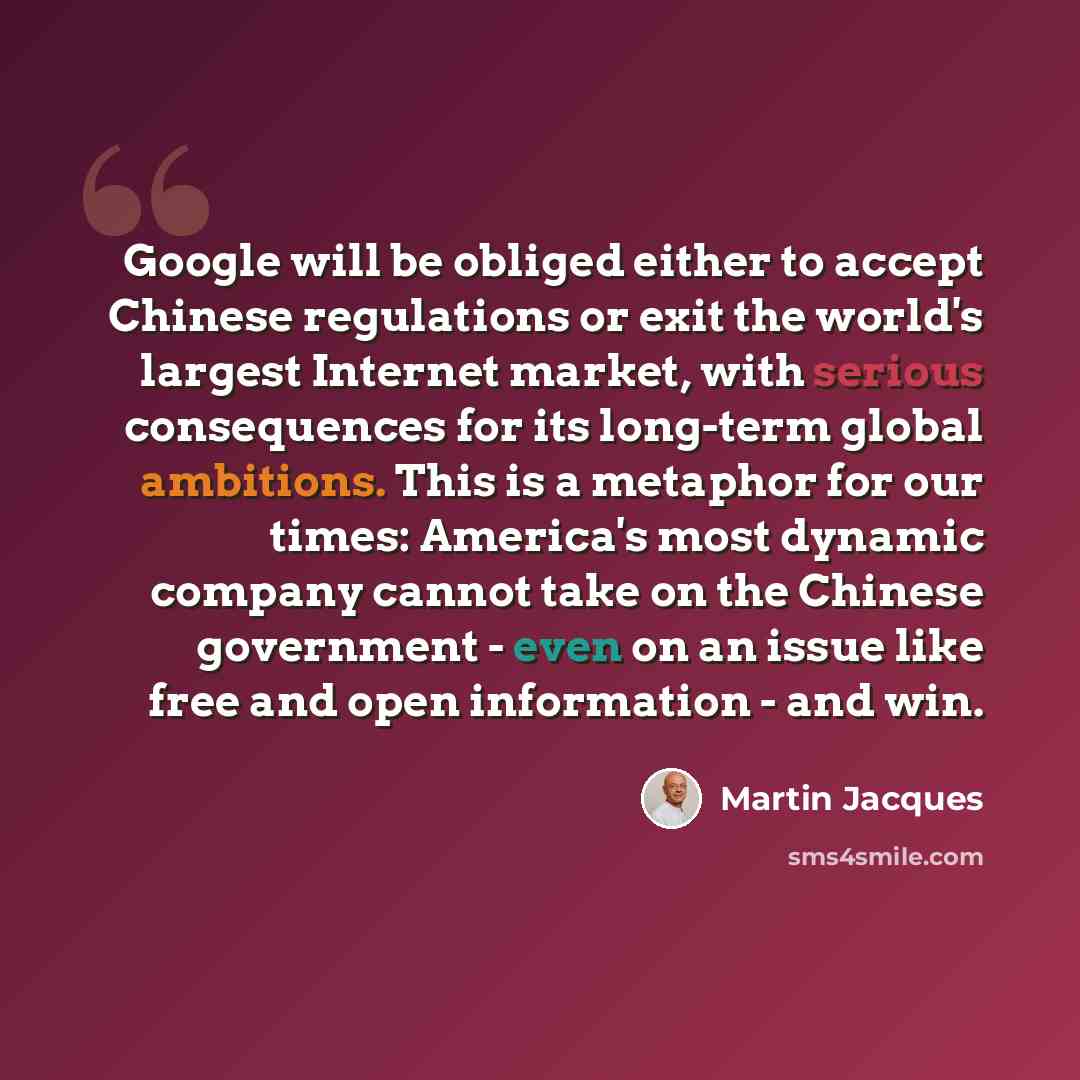 “Google will be obliged either to accept Chinese regulations or exit the world's largest Internet market, with serious consequences for its long-term global ambitions. This is a metaphor for our times: America's most dynamic company cannot take on the Chinese government - even on an issue like free…” quote by Martin Jacques