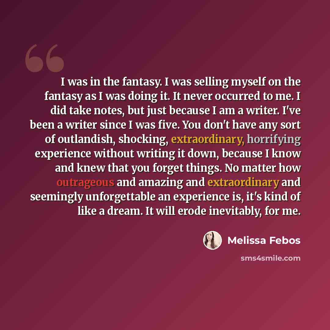 “I was in the fantasy. I was selling myself on the fantasy as I was doing it. It never occurred to me. I did take notes, but just because I am a writer. I've been a writer since I was five. You don't have any sort of outlandish, shocking, extraordinary, horrifying experience without writing it…” quote by Melissa Febos