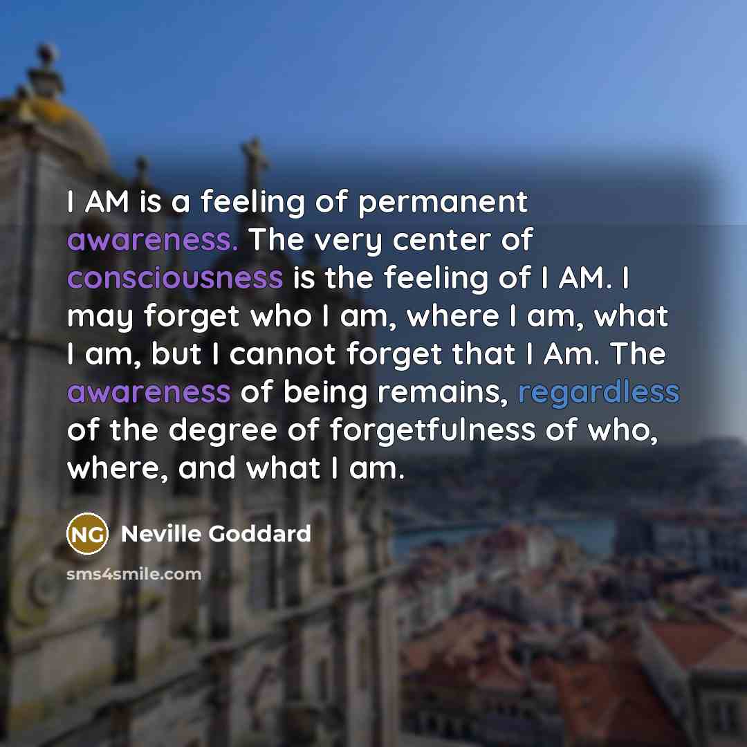 “I AM is a feeling of permanent awareness. The very center of consciousness is the feeling of I AM. I may forget who I am, where I am, what I am, but I cannot forget that I Am. The awareness of being remains, regardless of the degree of forgetfulness of who, where, and what I am.” quote by Neville Goddard