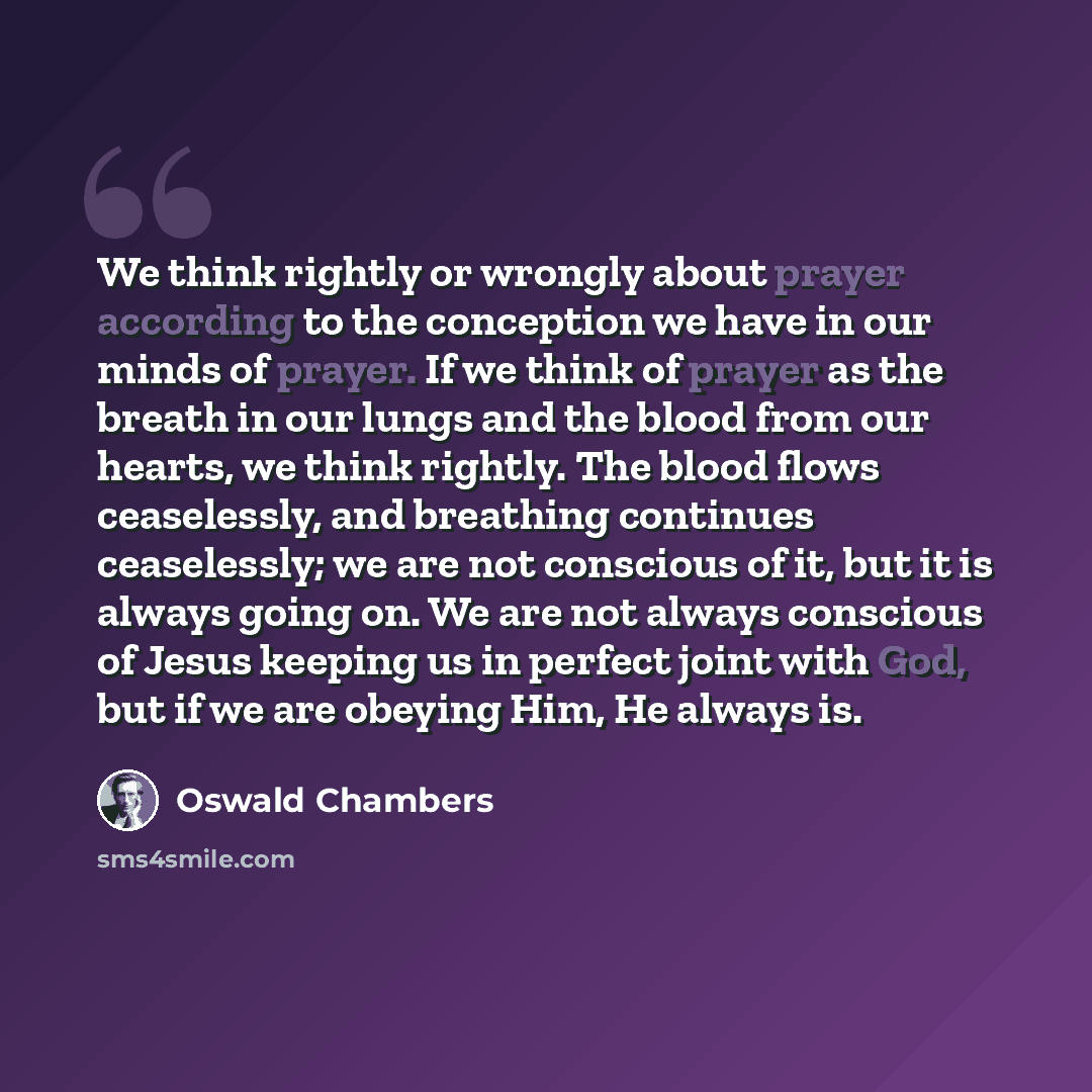 “We think rightly or wrongly about prayer according to the conception we have in our minds of prayer. If we think of prayer as the breath in our lungs and the blood from our hearts, we think rightly. The blood flows ceaselessly, and breathing continues ceaselessly; we are not conscious of it, but…” quote by Oswald Chambers