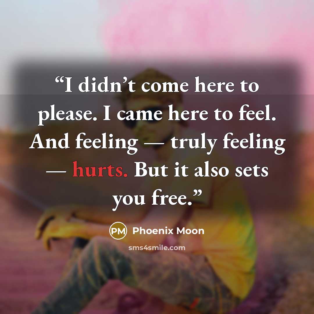 “I didn’t come here to please. I came here to feel. And feeling — truly feeling — hurts. But it also sets you free.” quote by Phoenix Moon