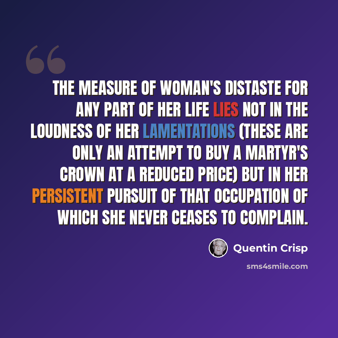 “The measure of woman's distaste for any part of her life lies not in the loudness of her lamentations (these are only an attempt to buy a martyr's crown at a reduced price) but in her persistent pursuit of that occupation of which she never ceases to complain.” quote by Quentin Crisp