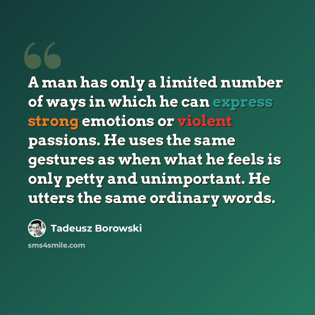 “A man has only a limited number of ways in which he can express strong emotions or violent passions. He uses the same gestures as when what he feels is only petty and unimportant. He utters the same ordinary words.” quote by Tadeusz Borowski