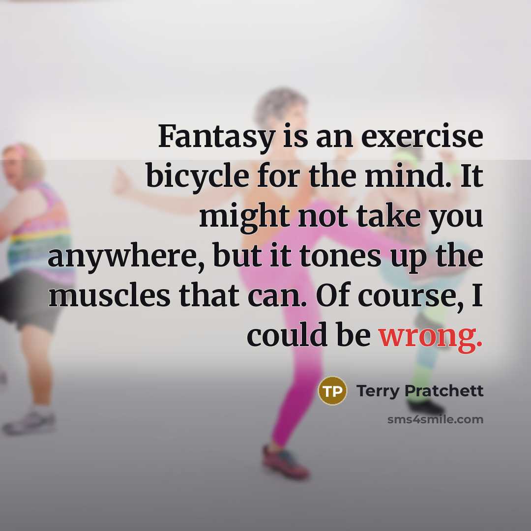 “Fantasy is an exercise bicycle for the mind. It might not take you anywhere, but it tones up the muscles that can. Of course, I could be wrong.” quote by Terry Pratchett