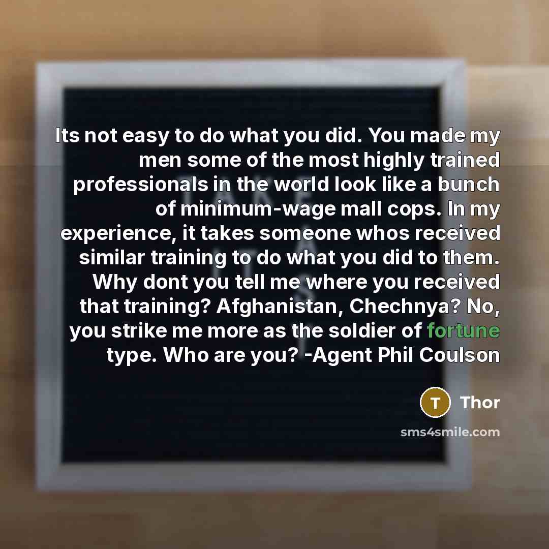 “Its not easy to do what you did. You made my men some of the most highly trained professionals in the world look like a bunch of minimum-wage mall cops. In my experience, it takes someone whos received similar training to do what you did to them. Why dont you tell me where you received that…” quote by Thor