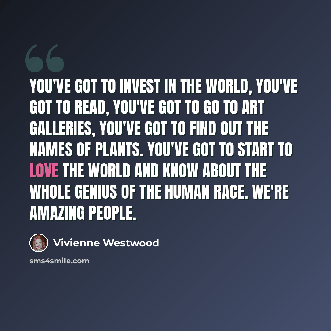 “You've got to invest in the world, you've got to read, you've got to go to art galleries, you've got to find out the names of plants. You've got to start to love the world and know about the whole genius of the human race. We're amazing people.” quote by Vivienne Westwood