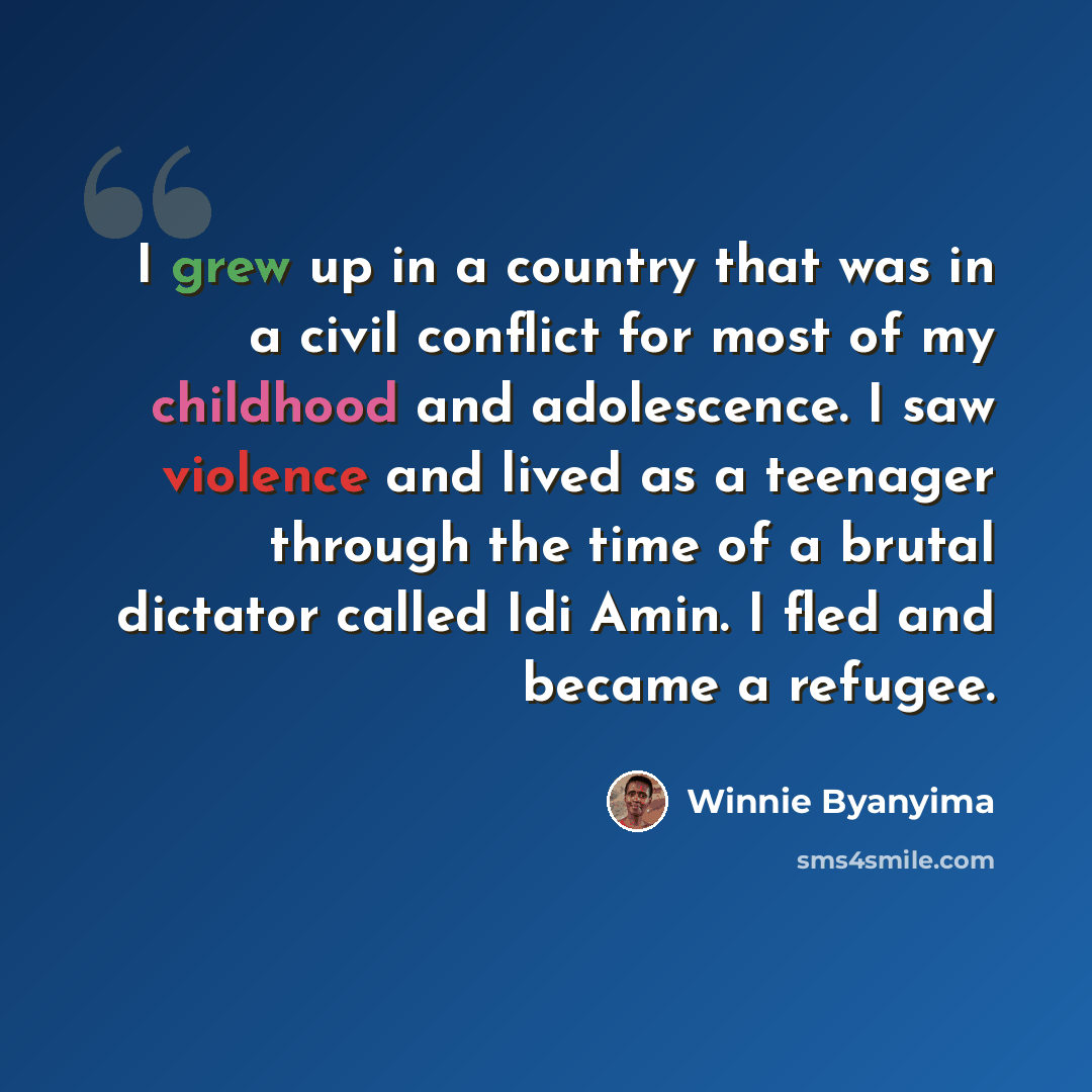 “I grew up in a country that was in a civil conflict for most of my childhood and adolescence. I saw violence and lived as a teenager through the time of a brutal dictator called Idi Amin. I fled and became a refugee.” quote by Winnie Byanyima