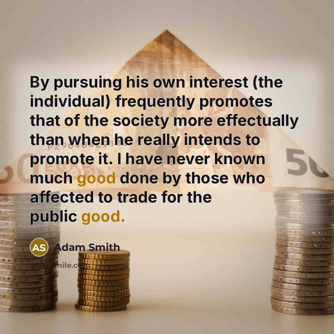 “By pursuing his own interest (the individual) frequently promotes that of the society more effectually than when he really intends to promote it. I have never known much good done by those who affected to trade for the public good.” quote by Adam Smith