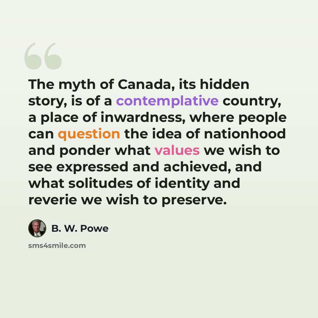 “The myth of Canada, its hidden story, is of a contemplative country, a place of inwardness, where people can question the idea of nationhood and ponder what values we wish to see expressed and achieved, and what solitudes of identity and reverie we wish to preserve.” quote by B. W. Powe