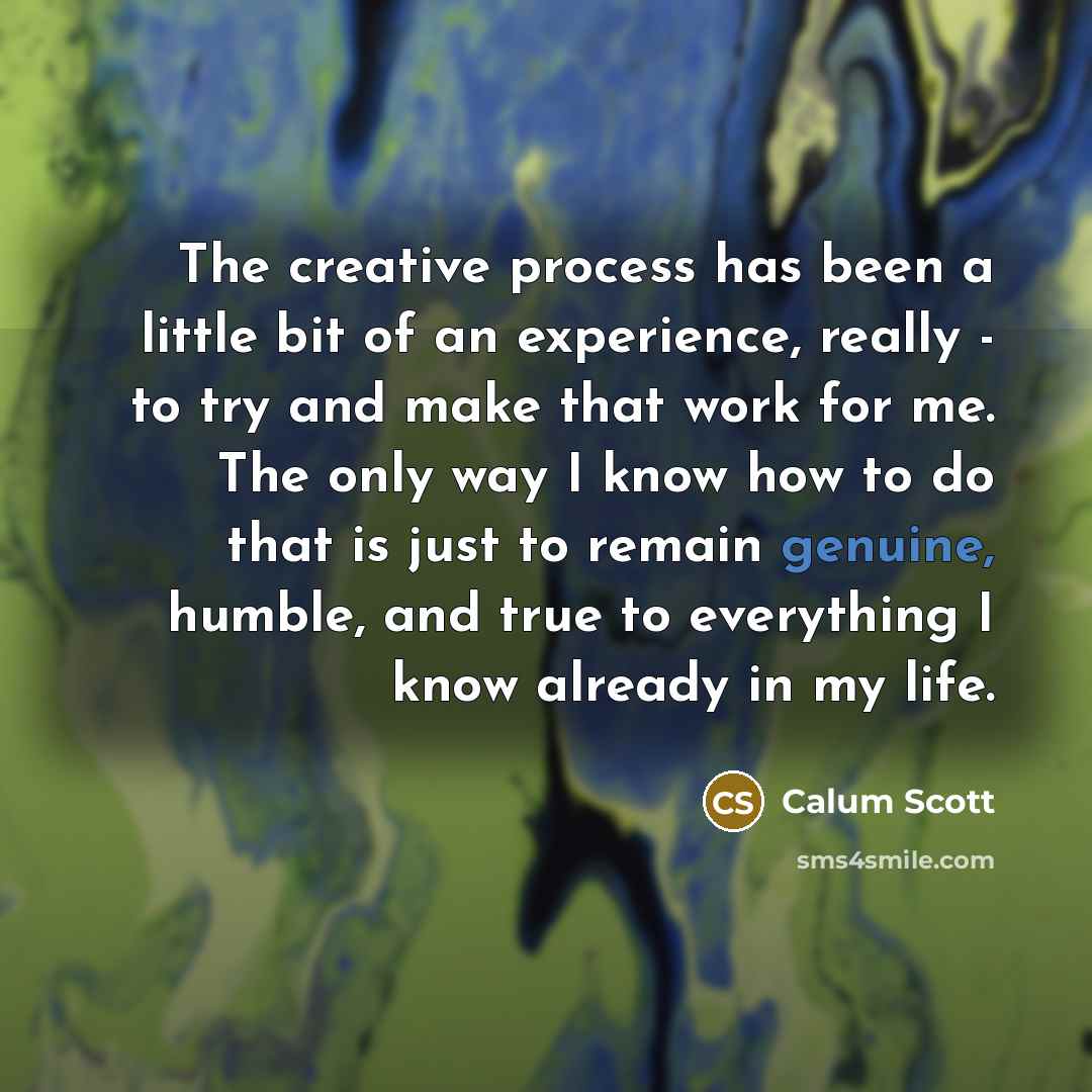 “The creative process has been a little bit of an experience, really - to try and make that work for me. The only way I know how to do that is just to remain genuine, humble, and true to everything I know already in my life.” quote by Calum Scott