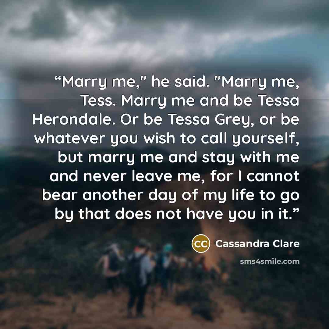 “Marry me," he said. "Marry me, Tess. Marry me and be Tessa Herondale. Or be Tessa Grey, or be whatever you wish to call yourself, but marry me and stay with me and never leave me, for I cannot bear another day of my life to go by that does not have you in it.” quote by Cassandra Clare