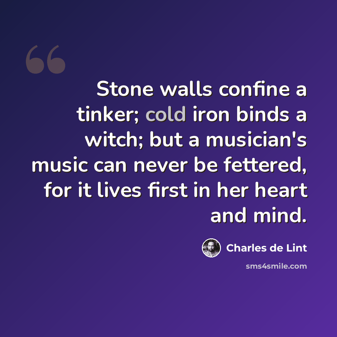 “Stone walls confine a tinker; cold iron binds a witch; but a musician's music can never be fettered, for it lives first in her heart and mind.” quote by Charles de Lint