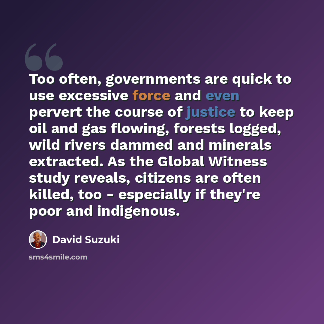 “Too often, governments are quick to use excessive force and even pervert the course of justice to keep oil and gas flowing, forests logged, wild rivers dammed and minerals extracted. As the Global Witness study reveals, citizens are often killed, too - especially if they're poor and indigenous.” quote by David Suzuki