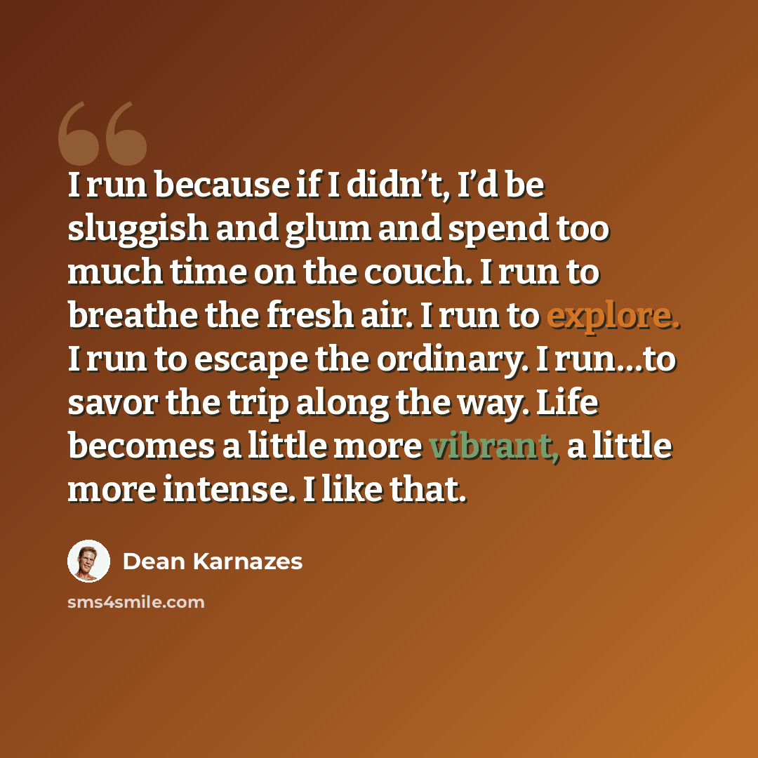 “I run because if I didn’t, I’d be sluggish and glum and spend too much time on the couch. I run to breathe the fresh air. I run to explore. I run to escape the ordinary. I run…to savor the trip along the way. Life becomes a little more vibrant, a little more intense. I like that.” quote by Dean Karnazes