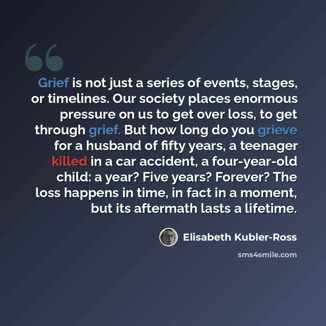 “Grief is not just a series of events, stages, or timelines. Our society places enormous pressure on us to get over loss, to get through grief. But how long do you grieve for a husband of fifty years, a teenager killed in a car accident, a four-year-old child: a year? Five years? Forever? The loss…” quote by Elisabeth Kubler-Ross