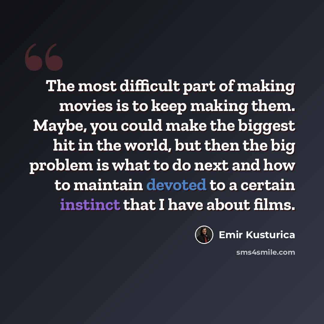 “The most difficult part of making movies is to keep making them. Maybe, you could make the biggest hit in the world, but then the big problem is what to do next and how to maintain devoted to a certain instinct that I have about films.” quote by Emir Kusturica