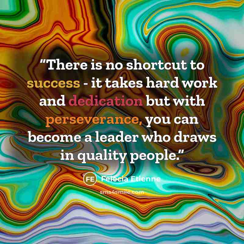 “There is no shortcut to success - it takes hard work and dedication but with perseverance, you can become a leader who draws in quality people.” quote by Felecia Etienne