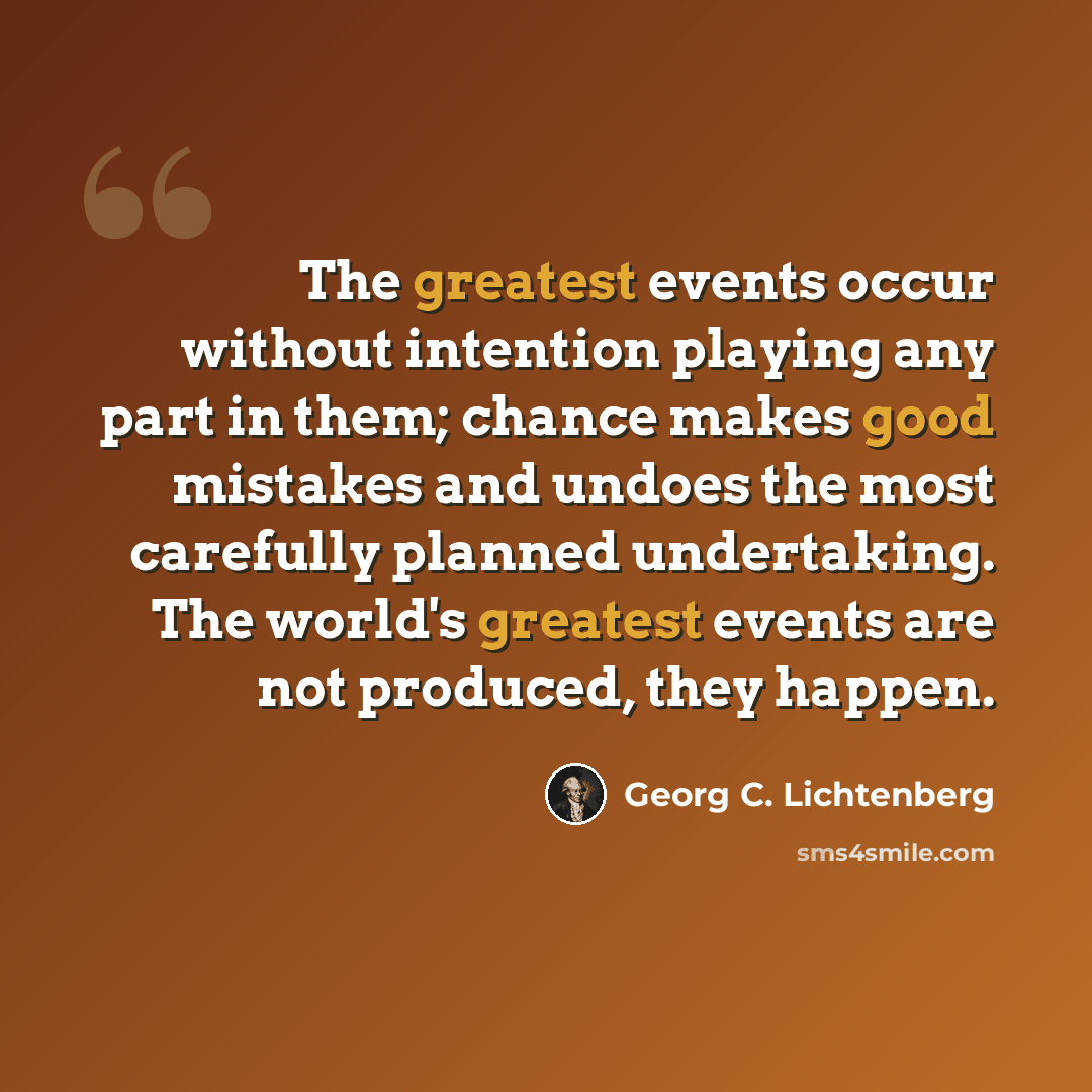 “The greatest events occur without intention playing any part in them; chance makes good mistakes and undoes the most carefully planned undertaking. The world's greatest events are not produced, they happen.” quote by Georg C. Lichtenberg