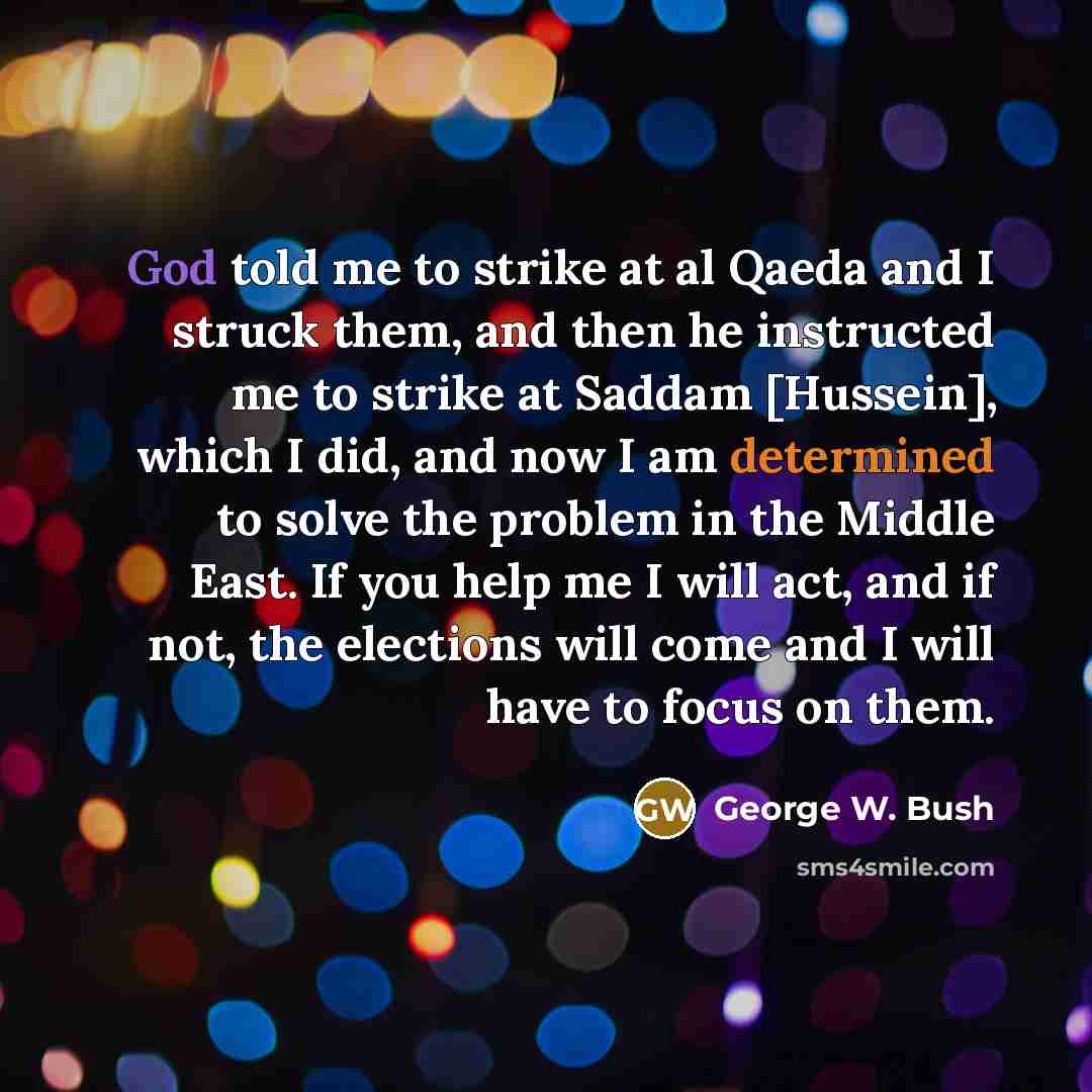 “God told me to strike at al Qaeda and I struck them, and then he instructed me to strike at Saddam [Hussein], which I did, and now I am determined to solve the problem in the Middle East. If you help me I will act, and if not, the elections will come and I will have to focus on them.” quote by George W. Bush