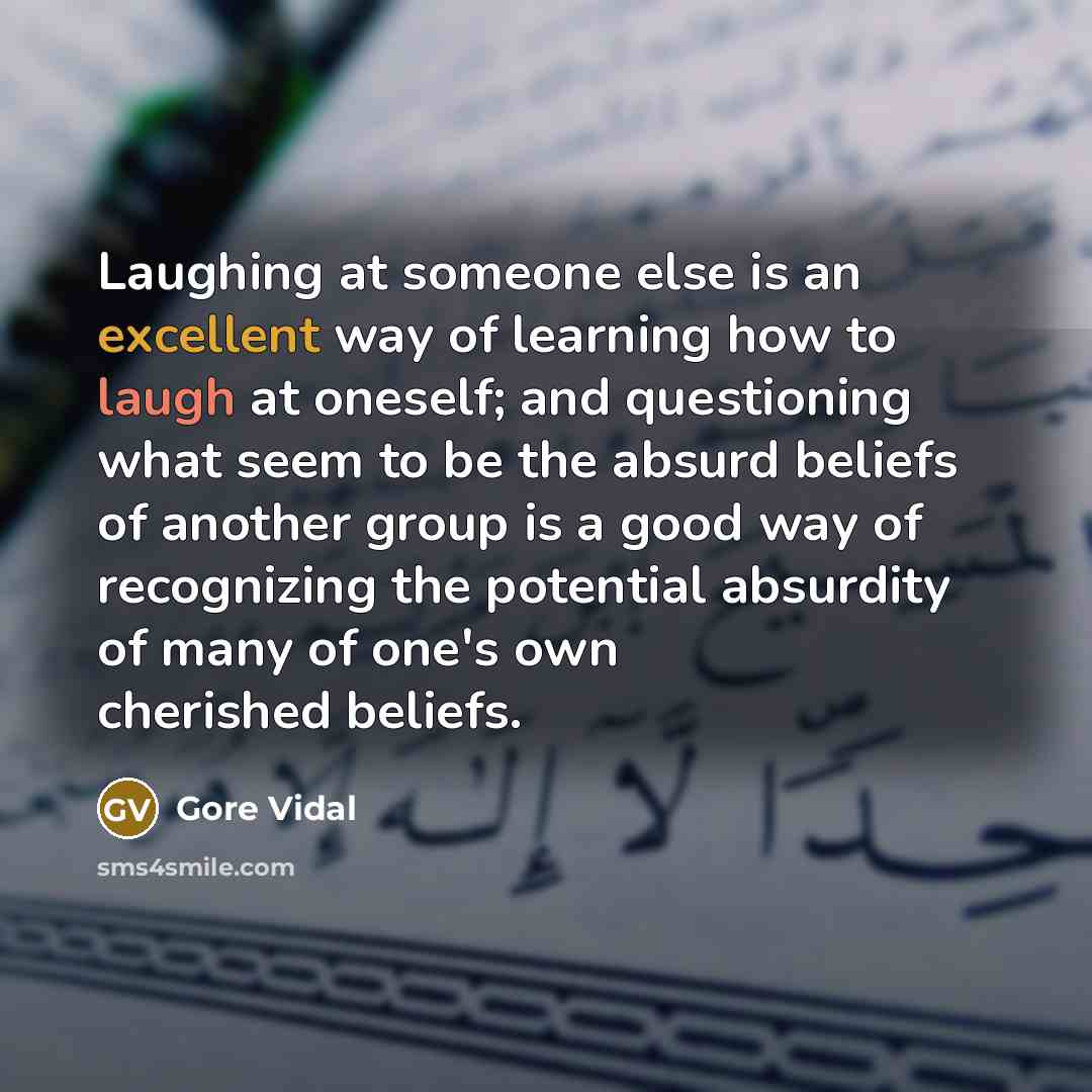 “Laughing at someone else is an excellent way of learning how to laugh at oneself; and questioning what seem to be the absurd beliefs of another group is a good way of recognizing the potential absurdity of many of one's own cherished beliefs.” quote by Gore Vidal