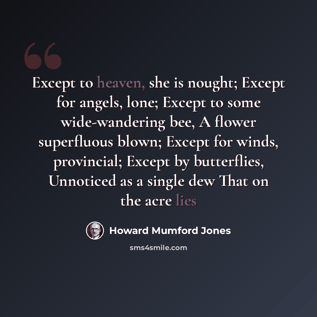 “Except to heaven, she is nought; Except for angels, lone; Except to some wide-wandering bee, A flower superfluous blown; Except for winds, provincial; Except by butterflies, Unnoticed as a single dew That on the acre lies” quote by Howard Mumford Jones