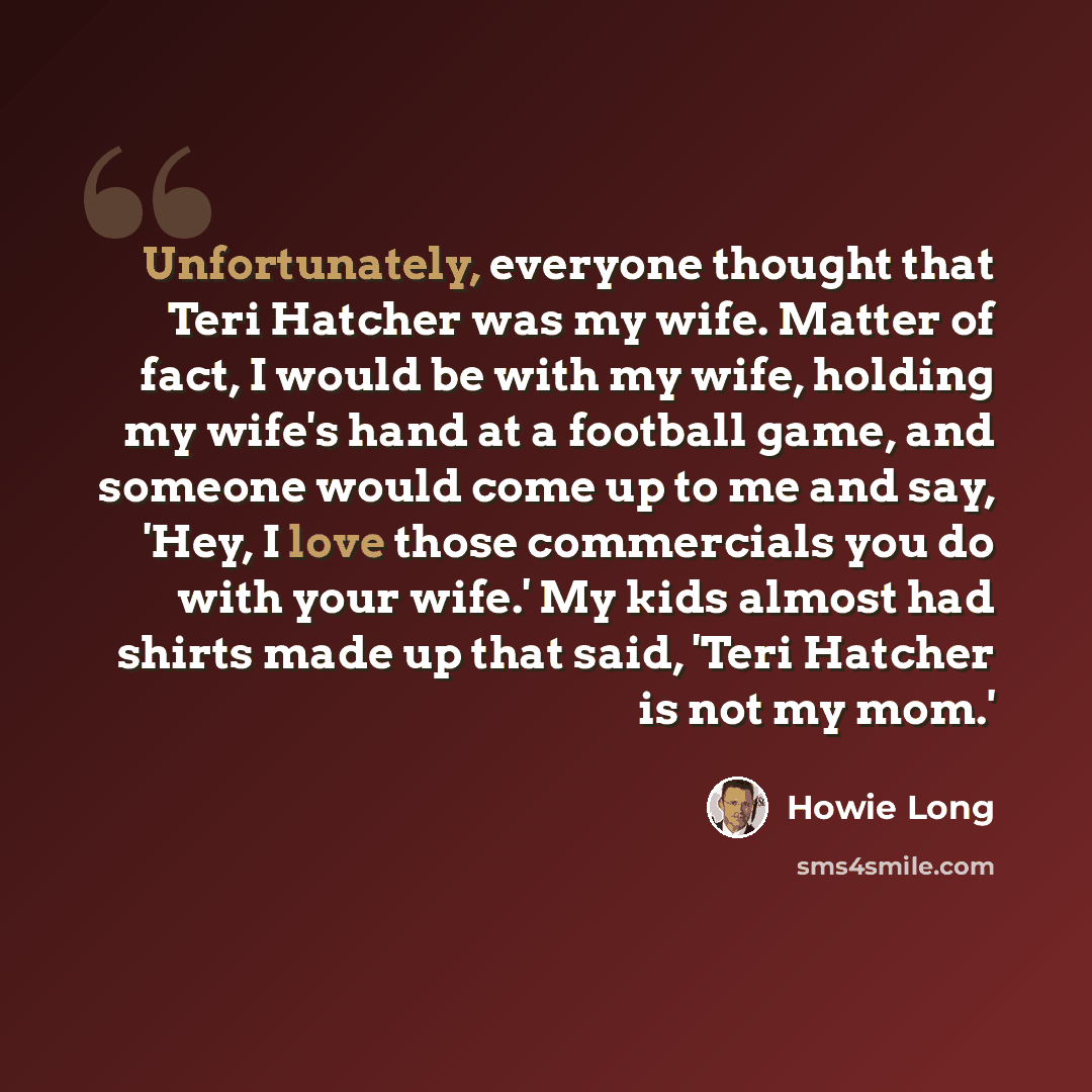 “Unfortunately, everyone thought that Teri Hatcher was my wife. Matter of fact, I would be with my wife, holding my wife's hand at a football game, and someone would come up to me and say, 'Hey, I love those commercials you do with your wife.' My kids almost had shirts made up that said, 'Teri…” quote by Howie Long