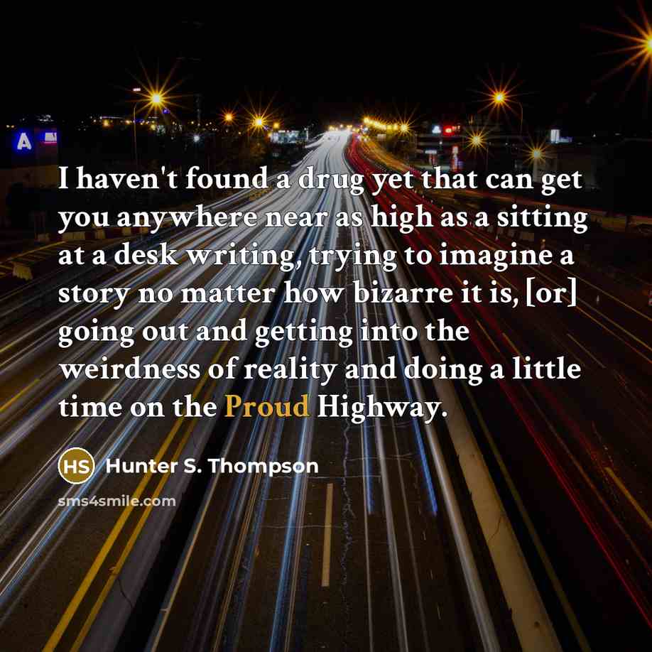 “I haven't found a drug yet that can get you anywhere near as high as a sitting at a desk writing, trying to imagine a story no matter how bizarre it is, [or] going out and getting into the weirdness of reality and doing a little time on the Proud Highway.” quote by Hunter S. Thompson