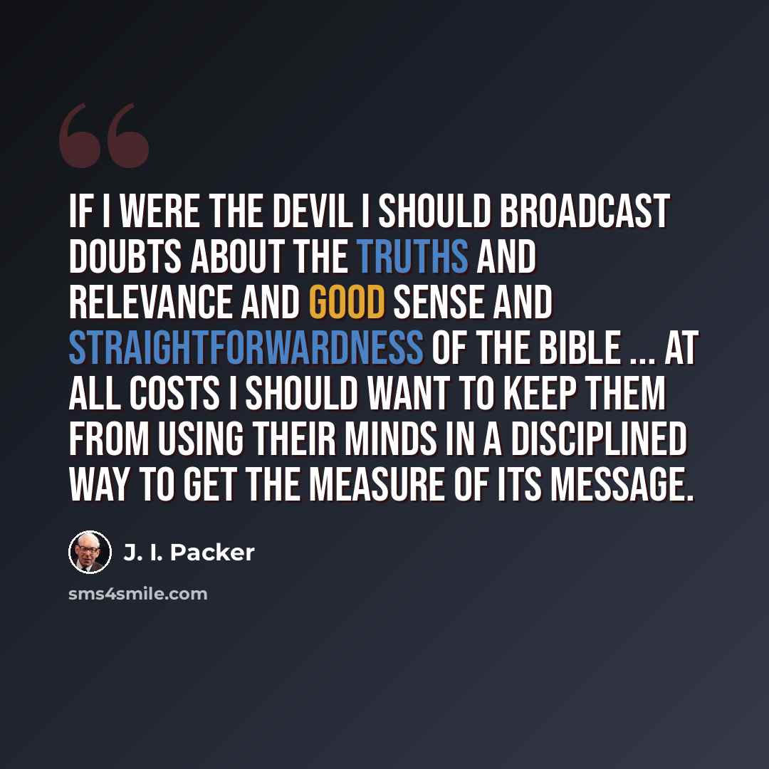 “If I were the devil I should broadcast doubts about the truths and relevance and good sense and straightforwardness of the Bible ... At all costs I should want to keep them from using their minds in a disciplined way to get the measure of its message.” quote by J. I. Packer