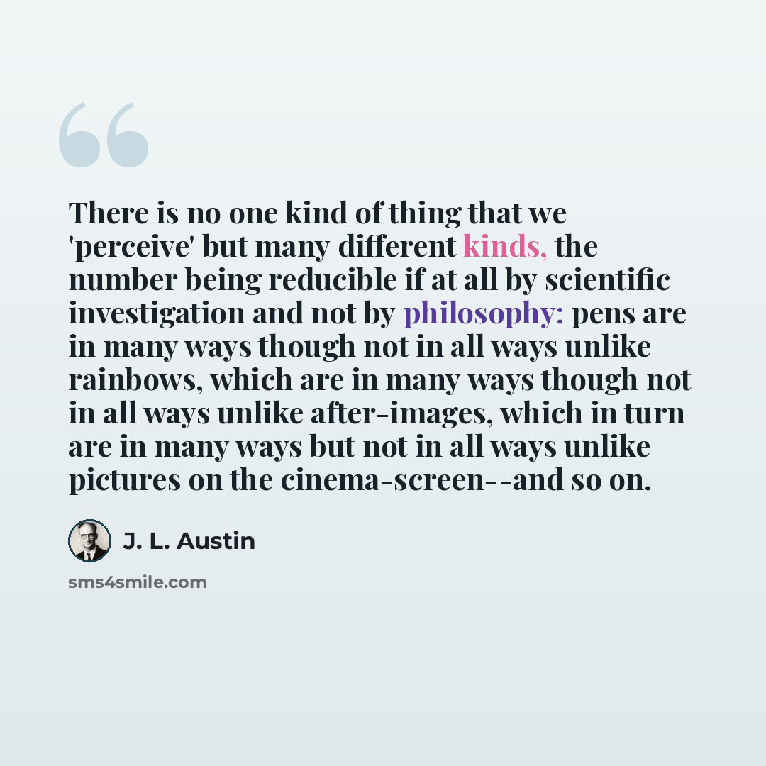 “There is no one kind of thing that we 'perceive' but many different kinds, the number being reducible if at all by scientific investigation and not by philosophy: pens are in many ways though not in all ways unlike rainbows, which are in many ways though not in all ways unlike after-images, which…” quote by J. L. Austin