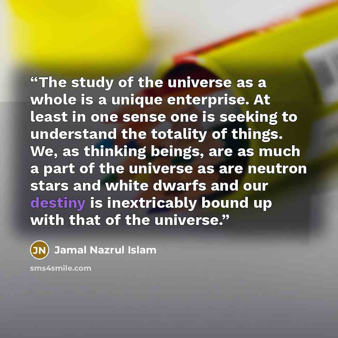 “The study of the universe as a whole is a unique enterprise. At least in one sense one is seeking to understand the totality of things. We, as thinking beings, are as much a part of the universe as are neutron stars and white dwarfs and our destiny is inextricably bound up with that of the universe.” quote by Jamal Nazrul Islam