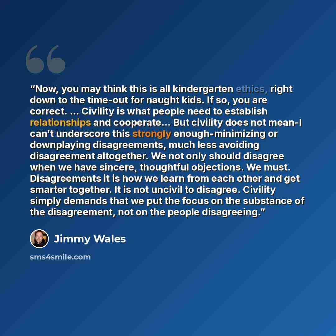 “Now, you may think this is all kindergarten ethics, right down to the time-out for naught kids. If so, you are correct. … Civility is what people need to establish relationships and cooperate… But civility does not mean-I can’t underscore this strongly enough-minimizing or downplaying…” quote by Jimmy Wales