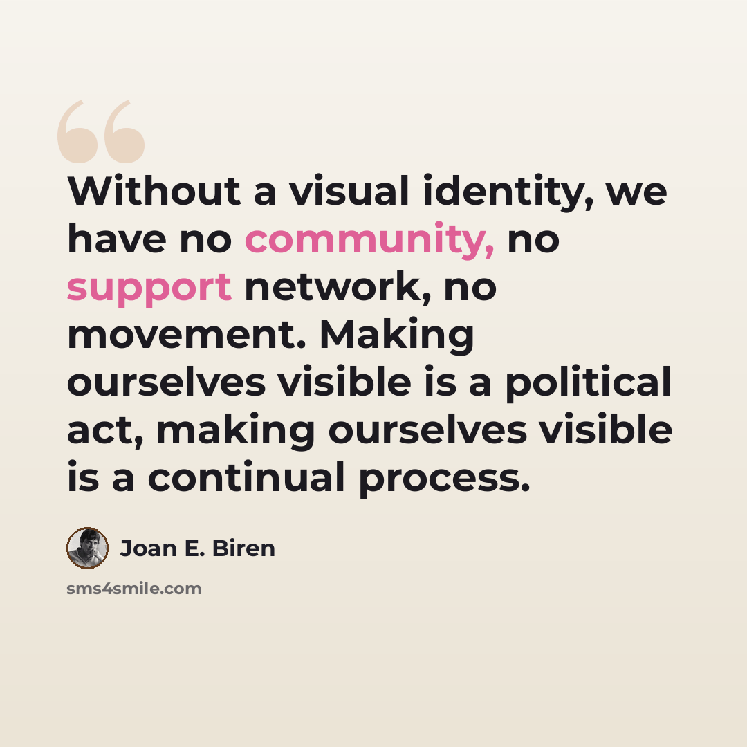 “Without a visual identity, we have no community, no support network, no movement. Making ourselves visible is a political act, making ourselves visible is a continual process.” quote by Joan E. Biren