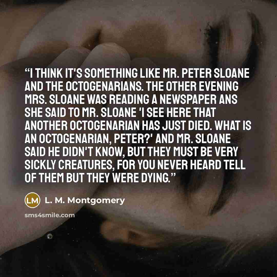 “I think it's something like Mr. Peter Sloane and the octogenarians. The other evening Mrs. Sloane was reading a newspaper ans she said to Mr. Sloane 'I see here that another octogenarian has just died. What is an Octogenarian, Peter?' And Mr. Sloane said he didn't know, but they must be very…” quote by L. M. Montgomery