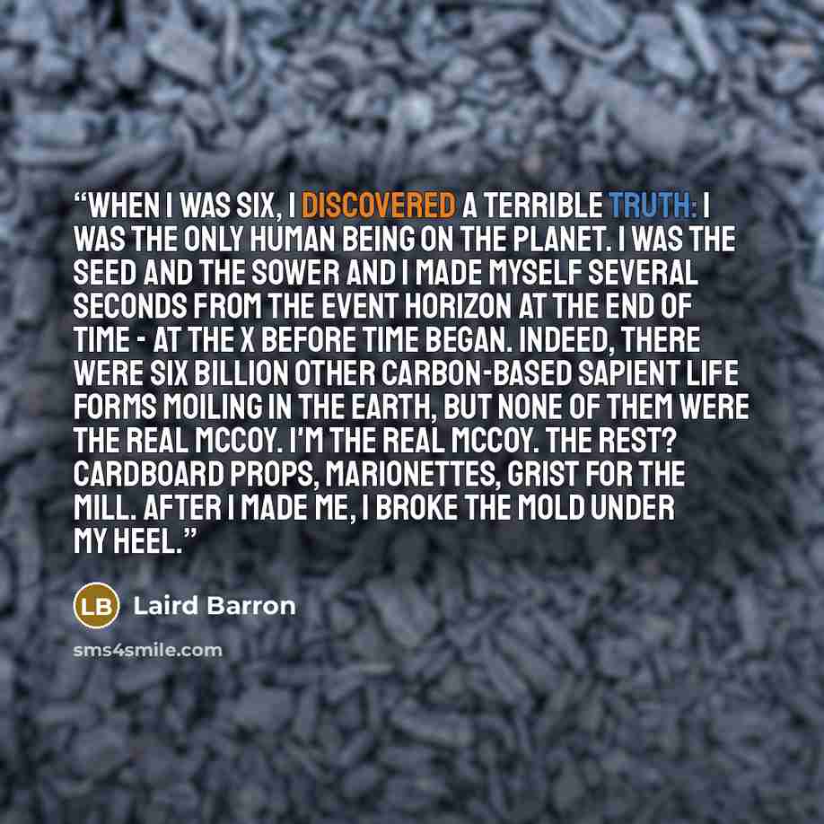 “When I was six, I discovered a terrible truth: I was the only human being on the planet. I was the seed and the sower and I made myself several seconds from the event horizon at the end of time - at the x before time began. Indeed, there were six billion other carbon-based sapient life forms…” quote by Laird Barron