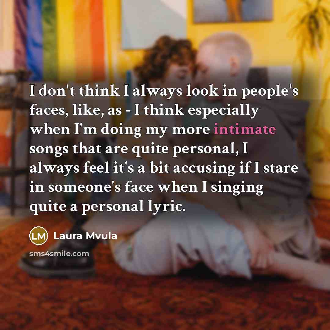 “I don't think I always look in people's faces, like, as - I think especially when I'm doing my more intimate songs that are quite personal, I always feel it's a bit accusing if I stare in someone's face when I singing quite a personal lyric.” quote by Laura Mvula