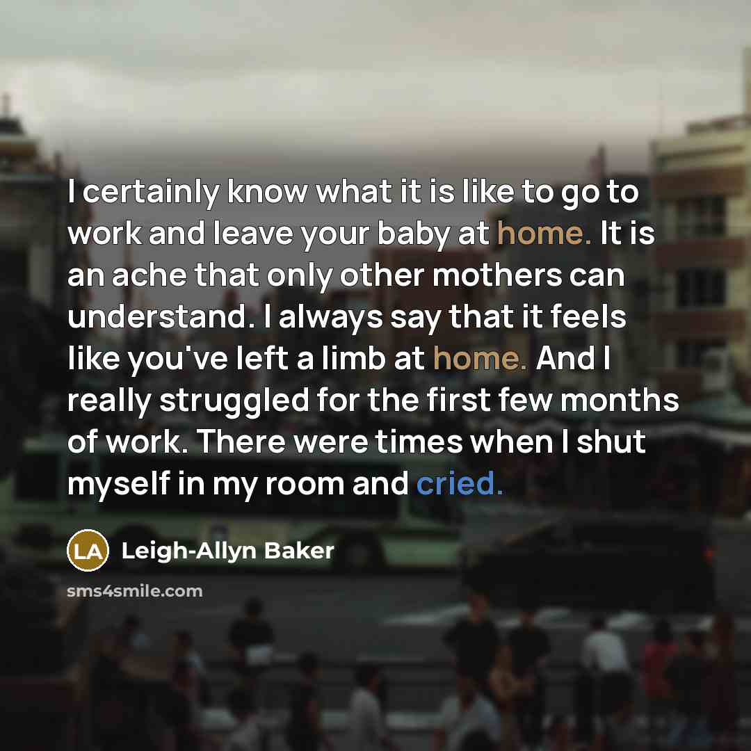 “I certainly know what it is like to go to work and leave your baby at home. It is an ache that only other mothers can understand. I always say that it feels like you've left a limb at home. And I really struggled for the first few months of work. There were times when I shut myself in my room and…” quote by Leigh-Allyn Baker