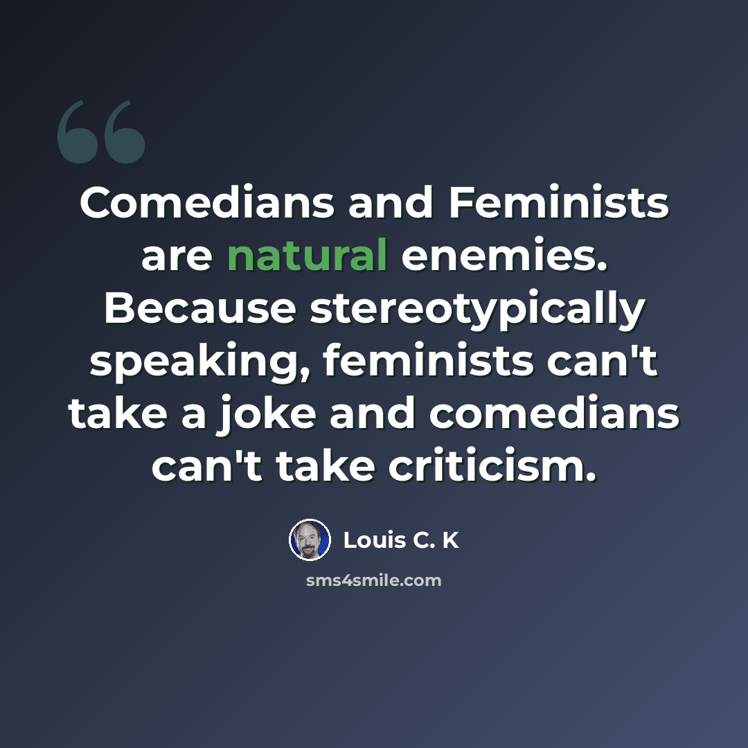“Comedians and Feminists are natural enemies. Because stereotypically speaking, feminists can't take a joke and comedians can't take criticism.” quote by Louis C. K