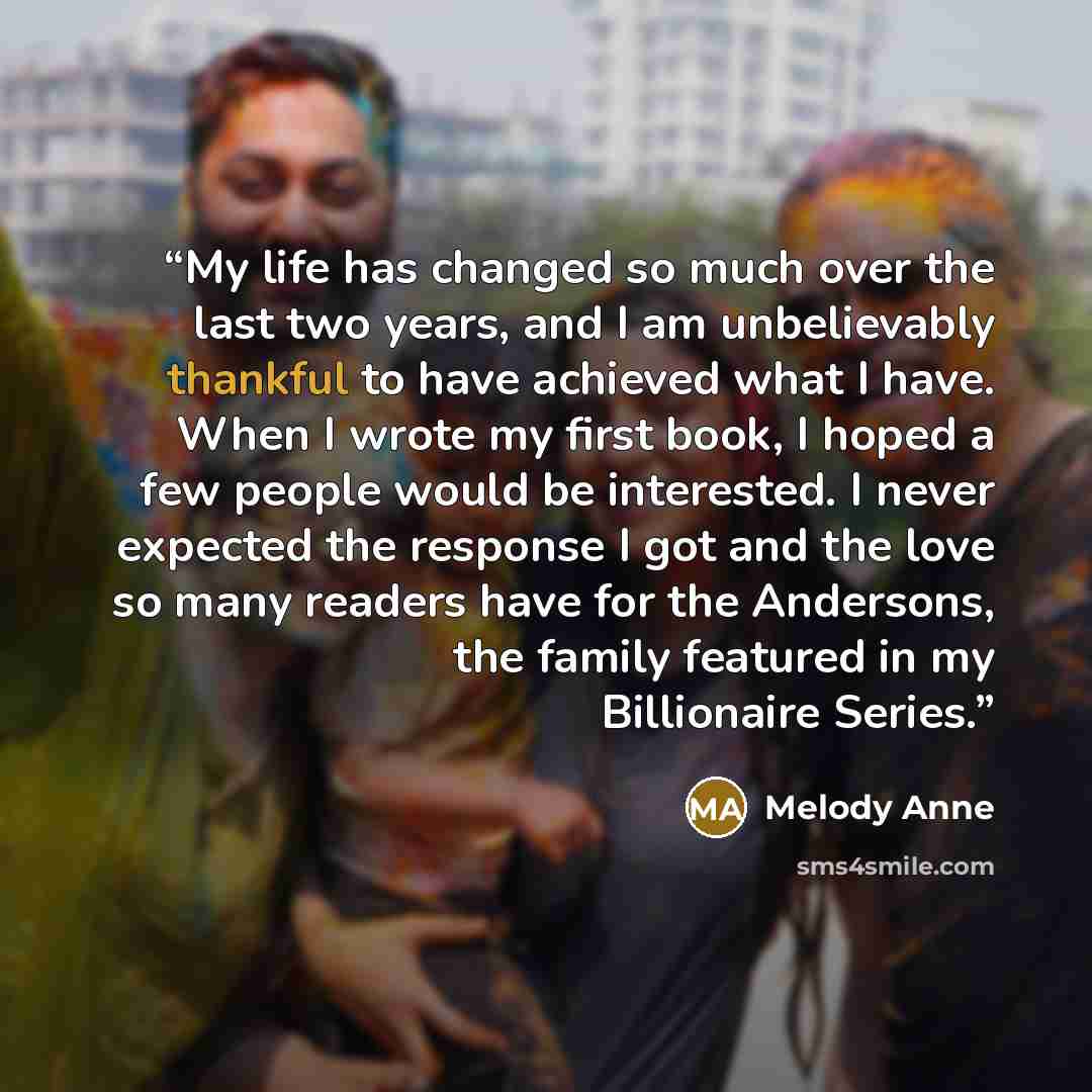 “My life has changed so much over the last two years, and I am unbelievably thankful to have achieved what I have. When I wrote my first book, I hoped a few people would be interested. I never expected the response I got and the love so many readers have for the Andersons, the family featured in my…” quote by Melody Anne