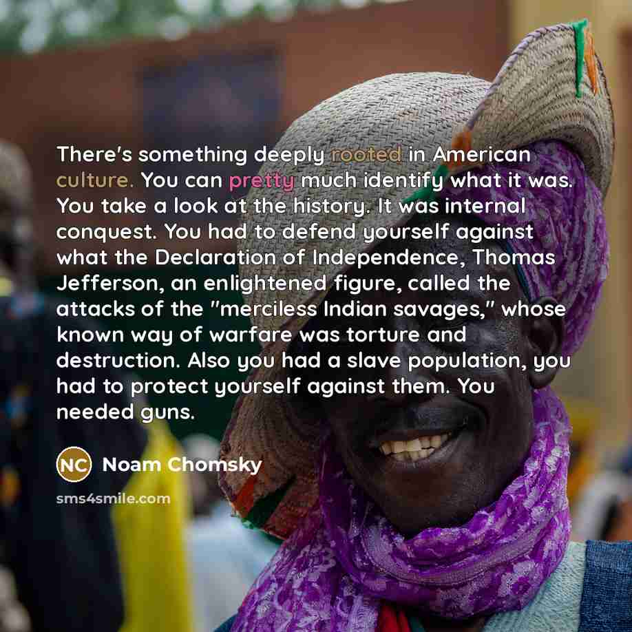 “There's something deeply rooted in American culture. You can pretty much identify what it was. You take a look at the history. It was internal conquest. You had to defend yourself against what the Declaration of Independence, Thomas Jefferson, an enlightened figure, called the attacks of the…” quote by Noam Chomsky