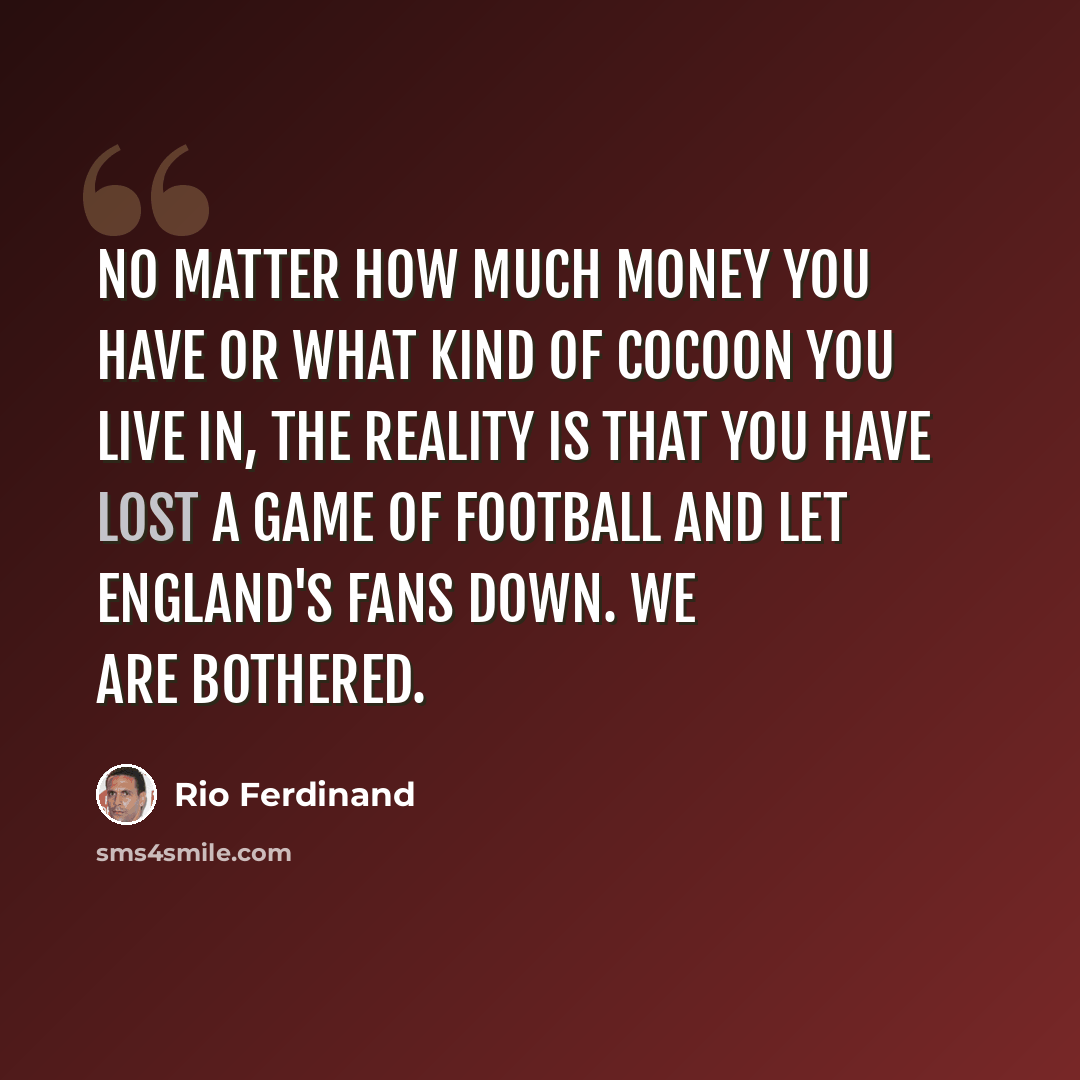 “No matter how much money you have or what kind of cocoon you live in, the reality is that you have lost a game of football and let England's fans down. We are bothered.” quote by Rio Ferdinand