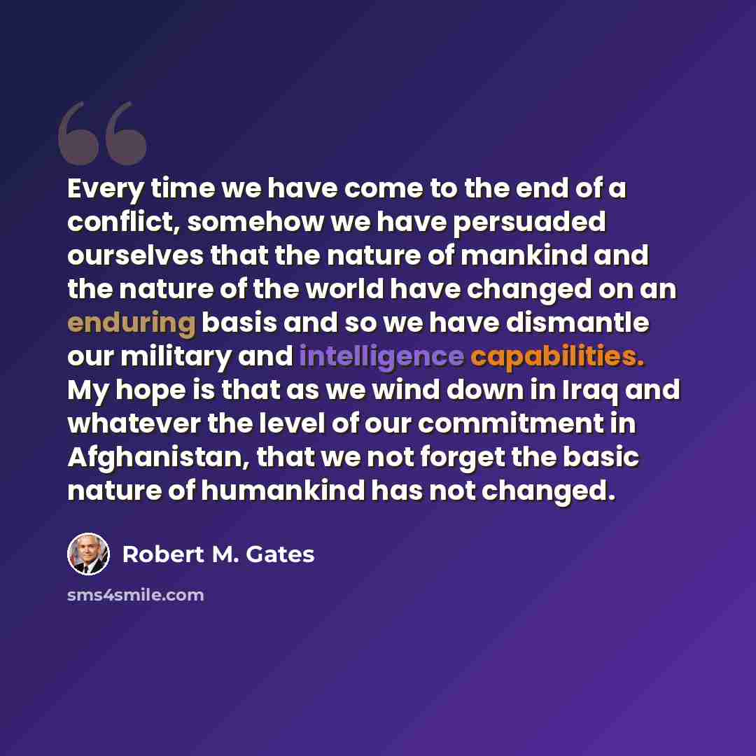 “Every time we have come to the end of a conflict, somehow we have persuaded ourselves that the nature of mankind and the nature of the world have changed on an enduring basis and so we have dismantle our military and intelligence capabilities. My hope is that as we wind down in Iraq and whatever…” quote by Robert M. Gates
